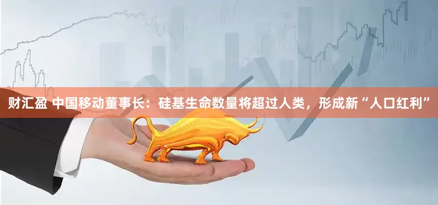 财汇盈 中国移动董事长：硅基生命数量将超过人类，形成新“人口红利”