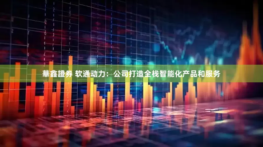 華鑫證券 软通动力：公司打造全栈智能化产品和服务