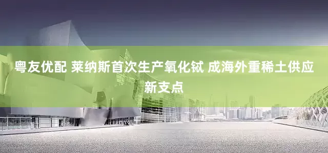 粤友优配 莱纳斯首次生产氧化铽 成海外重稀土供应新支点