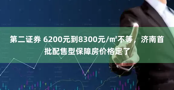 第二证券 6200元到8300元/㎡不等，济南首批配售型保障房价格定了
