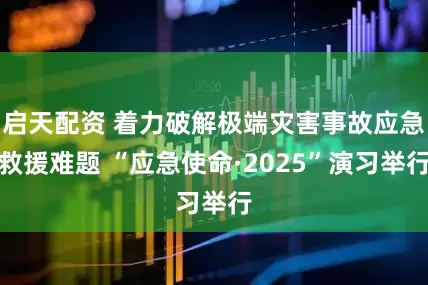 启天配资 着力破解极端灾害事故应急救援难题 “应急使命·2025”演习举行