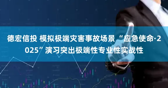 德宏信投 模拟极端灾害事故场景 “应急使命·2025”演习突出极端性专业性实战性
