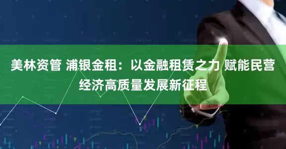 美林资管 浦银金租：以金融租赁之力 赋能民营经济高质量发展新征程