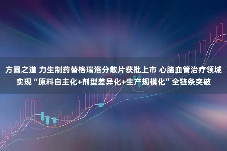 方圆之道 力生制药替格瑞洛分散片获批上市 心脑血管治疗领域实现“原料自主化+剂型差异化+生产规模化”全链条突破