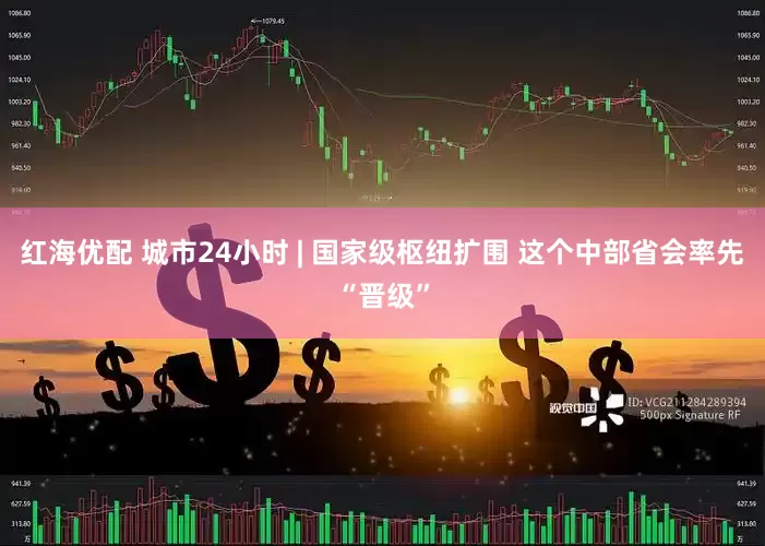 红海优配 城市24小时 | 国家级枢纽扩围 这个中部省会率先“晋级”