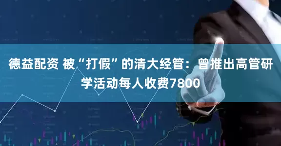 德益配资 被“打假”的清大经管：曾推出高管研学活动每人收费7800