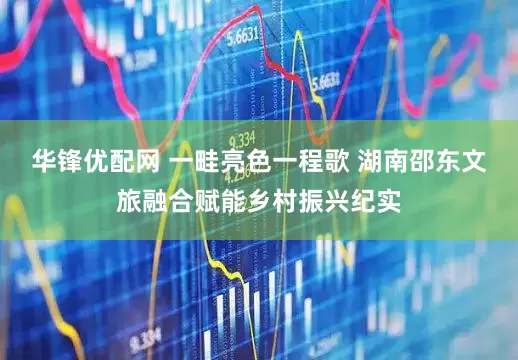 华锋优配网 一畦亮色一程歌 湖南邵东文旅融合赋能乡村振兴纪实