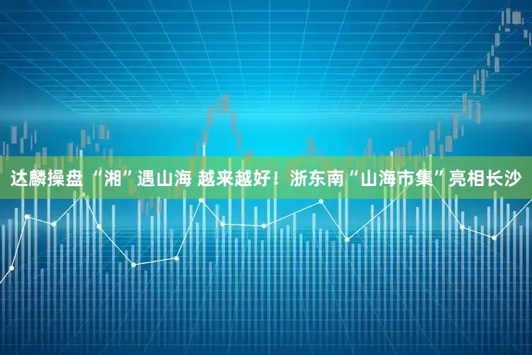 达麟操盘 “湘”遇山海 越来越好！浙东南“山海市集”亮相长沙