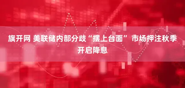旗开网 美联储内部分歧“摆上台面” 市场押注秋季开启降息