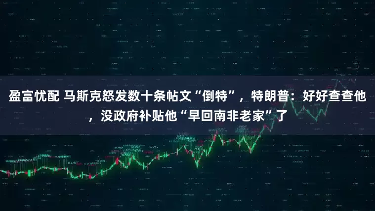 盈富忧配 马斯克怒发数十条帖文“倒特”，特朗普：好好查查他，没政府补贴他“早回南非老家”了