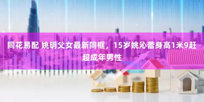 同花易配 姚明父女最新同框，15岁姚沁蕾身高1米9赶超成年男性
