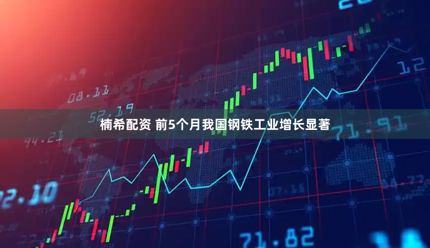 楠希配资 前5个月我国钢铁工业增长显著