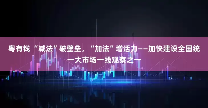 粤有钱 “减法”破壁垒，“加法”增活力——加快建设全国统一大市场一线观察之一