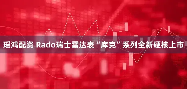 瑶鸿配资 Rado瑞士雷达表“库克”系列全新硬核上市