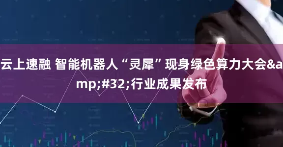 云上速融 智能机器人“灵犀”现身绿色算力大会&#32;行业成果发布