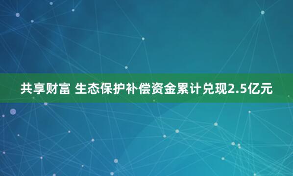 共享财富 生态保护补偿资金累计兑现2.5亿元
