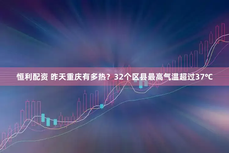 恒利配资 昨天重庆有多热？32个区县最高气温超过37℃