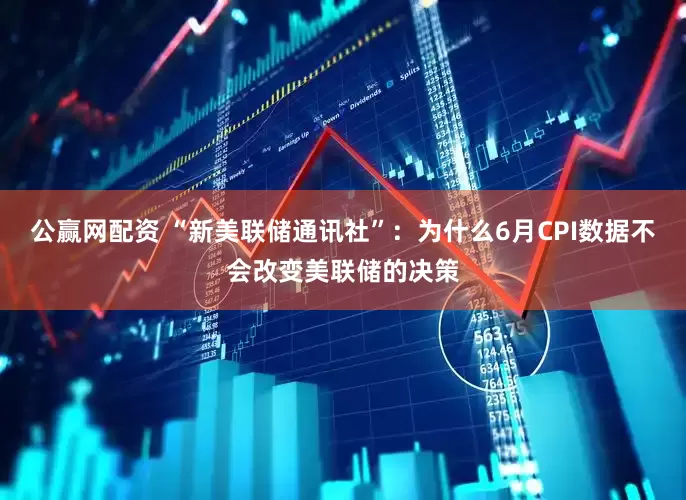 公赢网配资 “新美联储通讯社”：为什么6月CPI数据不会改变美联储的决策