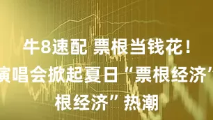 牛8速配 票根当钱花！达州演唱会掀起夏日“票根经济”热潮