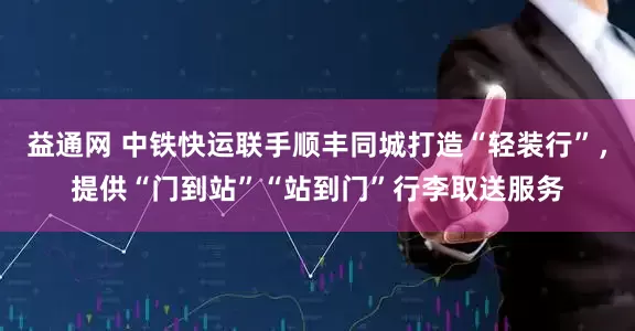 益通网 中铁快运联手顺丰同城打造“轻装行”，提供“门到站”“站到门”行李取送服务