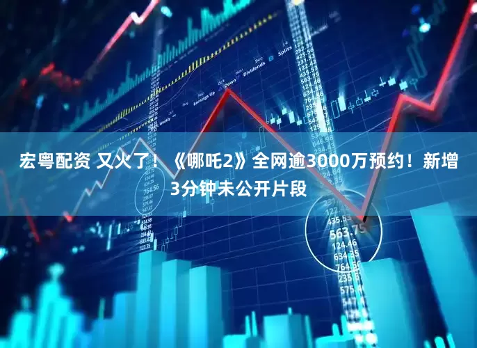 宏粤配资 又火了！《哪吒2》全网逾3000万预约！新增3分钟未公开片段