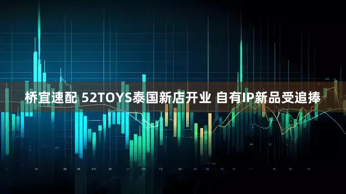 桥宜速配 52TOYS泰国新店开业 自有IP新品受追捧