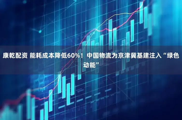 康乾配资 能耗成本降低60%！中国物流为京津冀基建注入“绿色动能”