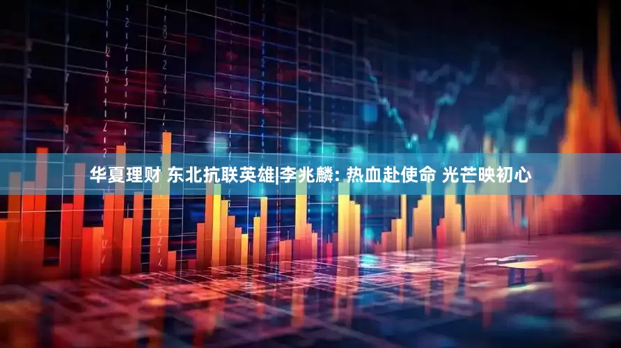 华夏理财 东北抗联英雄|李兆麟: 热血赴使命 光芒映初心
