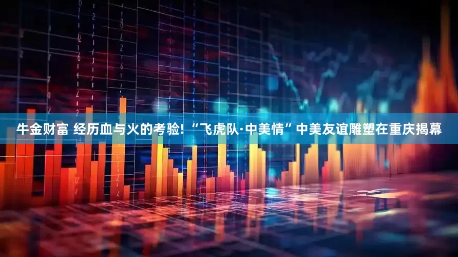 牛金财富 经历血与火的考验! “飞虎队·中美情”中美友谊雕塑在重庆揭幕
