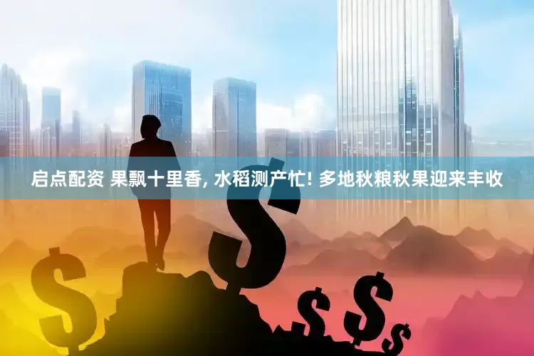 启点配资 果飘十里香, 水稻测产忙! 多地秋粮秋果迎来丰收