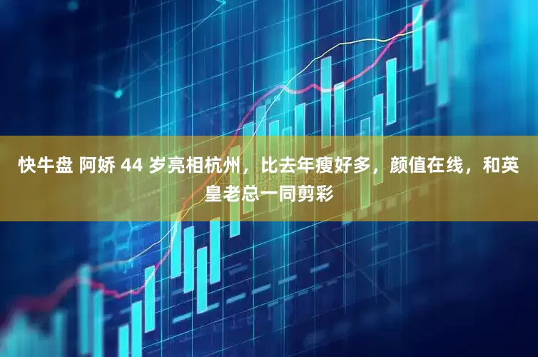 快牛盘 阿娇 44 岁亮相杭州，比去年瘦好多，颜值在线，和英皇老总一同剪彩
