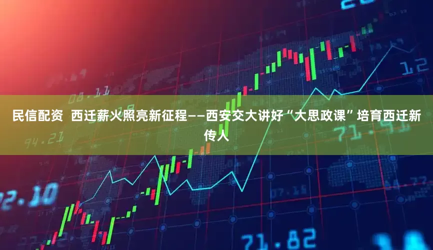 民信配资  西迁薪火照亮新征程——西安交大讲好“大思政课”培育西迁新传人