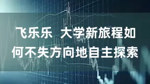 飞乐乐  大学新旅程如何不失方向地自主探索