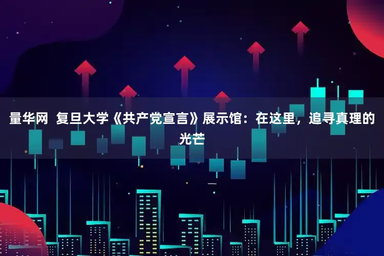 量华网  复旦大学《共产党宣言》展示馆：在这里，追寻真理的光芒